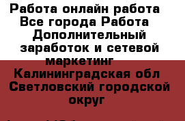 Работа онлайн работа - Все города Работа » Дополнительный заработок и сетевой маркетинг   . Калининградская обл.,Светловский городской округ 